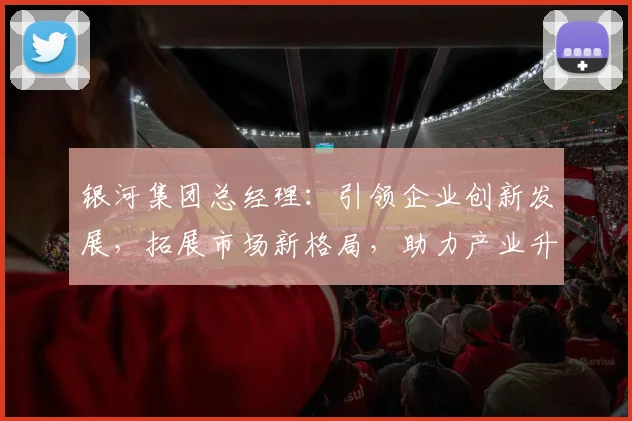 银河集团总经理：引领企业创新发展，拓展市场新格局，助力产业升级之路