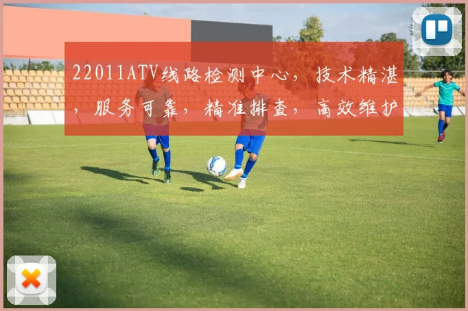 22011ATV线路检测中心，技术精湛，服务可靠，精准排查，高效维护三步走