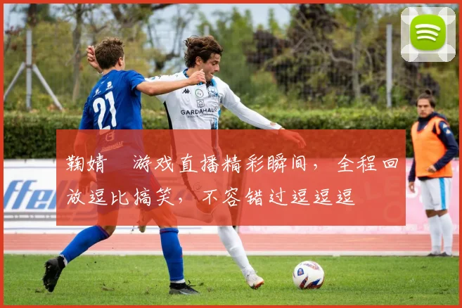 鞠婧祎游戏直播精彩瞬间，全程回放逗比搞笑，不容错过逗逗逗