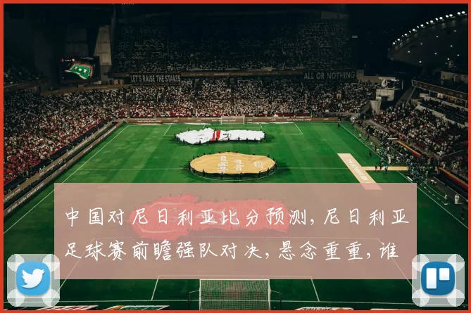 中国对尼日利亚比分预测,尼日利亚足球赛前瞻强队对决,悬念重重,谁能笑到最后