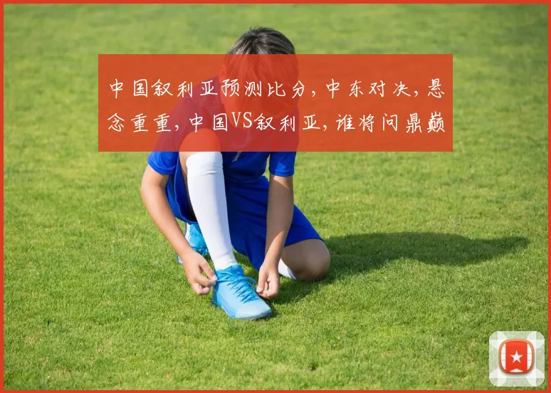 中国叙利亚预测比分,中东对决,悬念重重,中国VS叙利亚,谁将问鼎巅峰