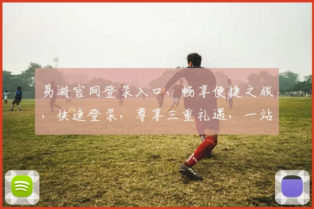 易游官网登录入口，畅享便捷之旅，快速登录，尊享三重礼遇，一站式服务体验，轻松开启