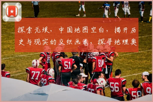 探索无垠，中国地图空白，揭开历史与现实的交织画卷，探寻地理奥秘