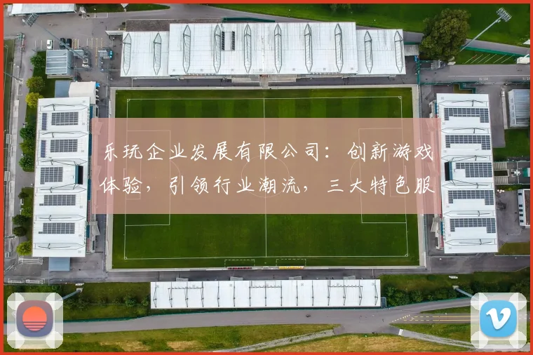乐玩企业发展有限公司：创新游戏体验，引领行业潮流，三大特色服务，打造优质娱乐平台