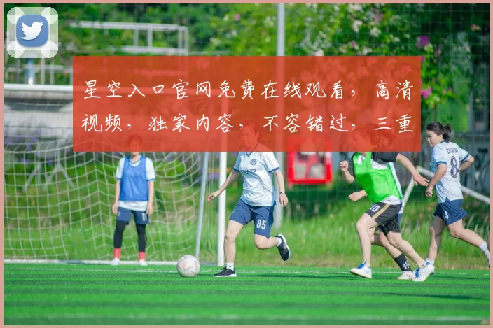 星空入口官网免费在线观看，高清视频，独家内容，不容错过，三重惊喜等你来