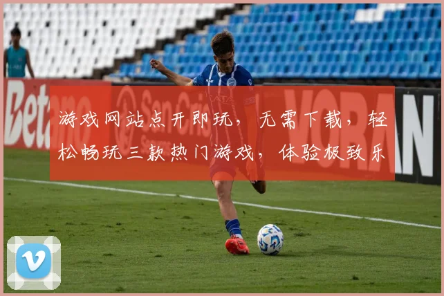 游戏网站点开即玩，无需下载，轻松畅玩三款热门游戏，体验极致乐趣，快来加入